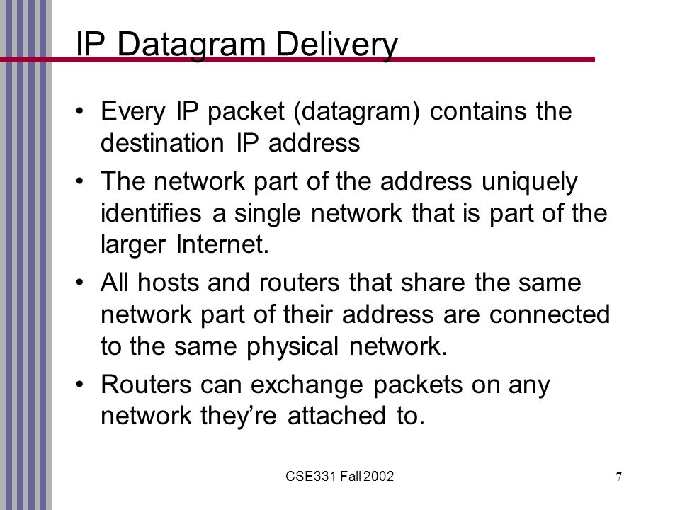 CSE331 Fall IP Datagram Delivery Every IP packet (datagram) contains the destination IP address The network part of the address uniquely identifies a single network that is part of the larger Internet.