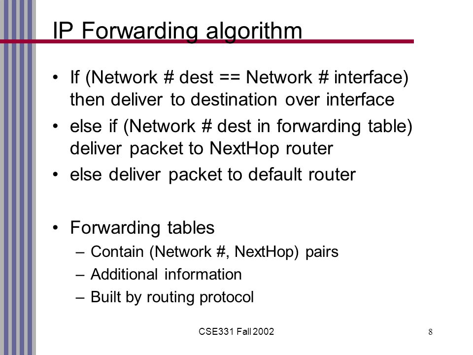 CSE331 Fall IP Forwarding algorithm If (Network # dest == Network # interface) then deliver to destination over interface else if (Network # dest in forwarding table) deliver packet to NextHop router else deliver packet to default router Forwarding tables –Contain (Network #, NextHop) pairs –Additional information –Built by routing protocol