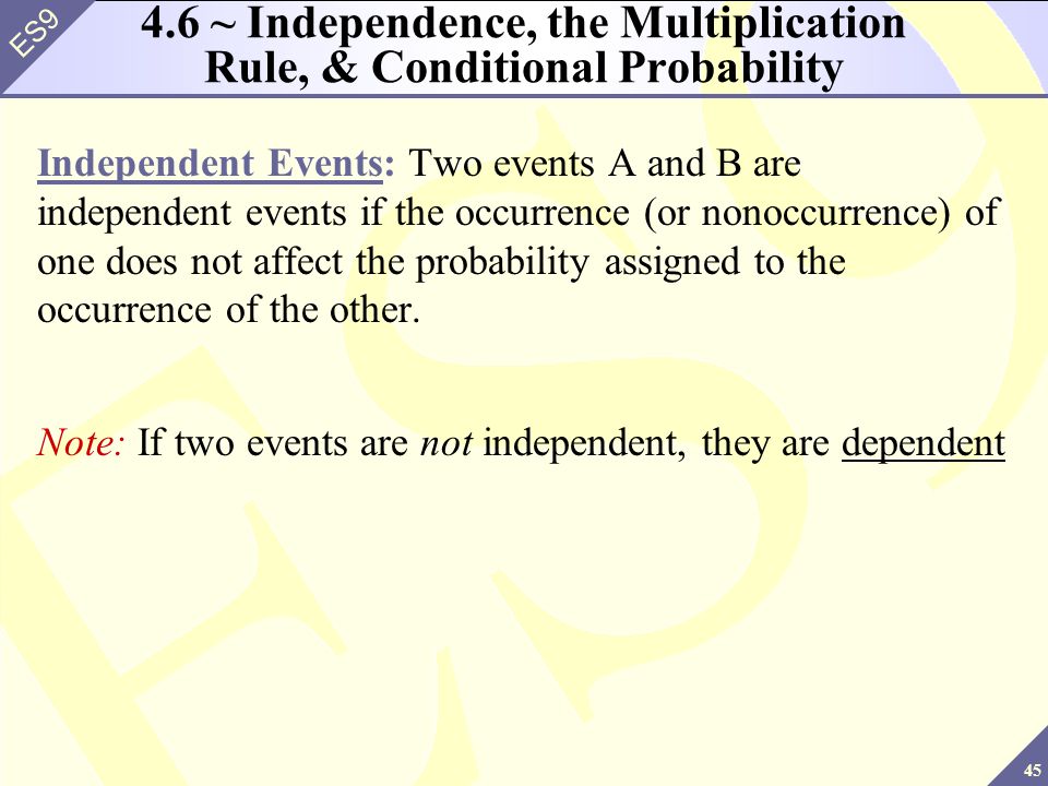 45 ES9 4.6 ~ Independence, the Multiplication Rule, & Conditional Probability Independent Events: Two events A and B are independent events if the occurrence (or nonoccurrence) of one does not affect the probability assigned to the occurrence of the other.