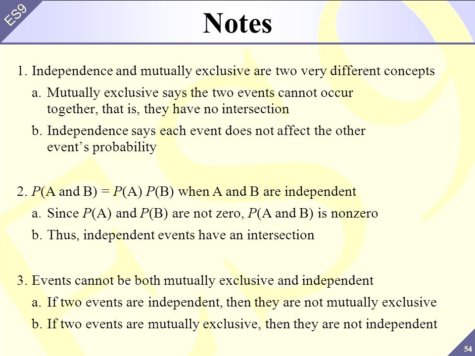 54 ES9 Notes 1.Independence and mutually exclusive are two very different concepts a.Mutually exclusive says the two events cannot occur together, that is, they have no intersection b.Independence says each event does not affect the other event’s probability 2.P(A and B) = P(A) P(B) when A and B are independent a.Since P(A) and P(B) are not zero, P(A and B) is nonzero b.Thus, independent events have an intersection 3.Events cannot be both mutually exclusive and independent a.If two events are independent, then they are not mutually exclusive b.If two events are mutually exclusive, then they are not independent