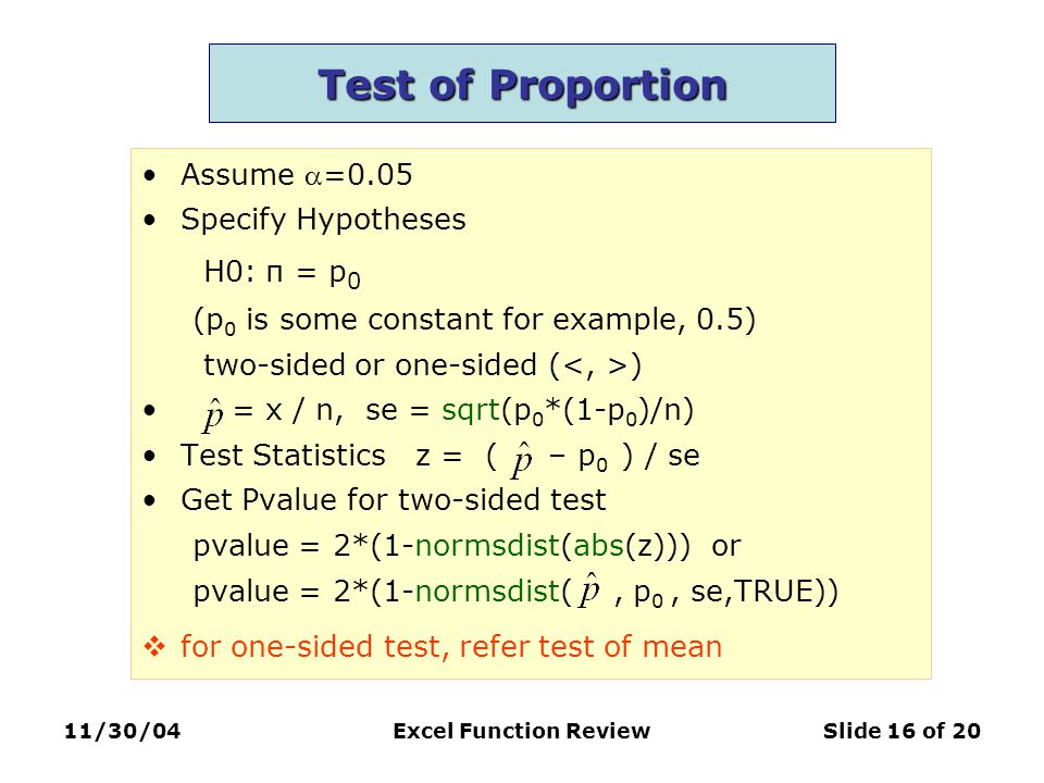 11/30/04Excel Function ReviewSlide 16 of 20 Test of Proportion Assume =0.05 Specify Hypotheses H0: π = p 0 (p 0 is some constant for example, 0.5) two-sided or one-sided ( ) = x / n, se = sqrt(p 0 *(1-p 0 )/n) Test Statistics z = ( – p 0 ) / se Get Pvalue for two-sided test pvalue = 2*(1-normsdist(abs(z))) or pvalue = 2*(1-normsdist(, p 0, se,TRUE))  for one-sided test, refer test of mean