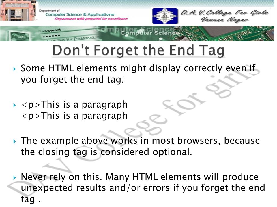  Some HTML elements might display correctly even if you forget the end tag:  This is a paragraph This is a paragraph  The example above works in most browsers, because the closing tag is considered optional.