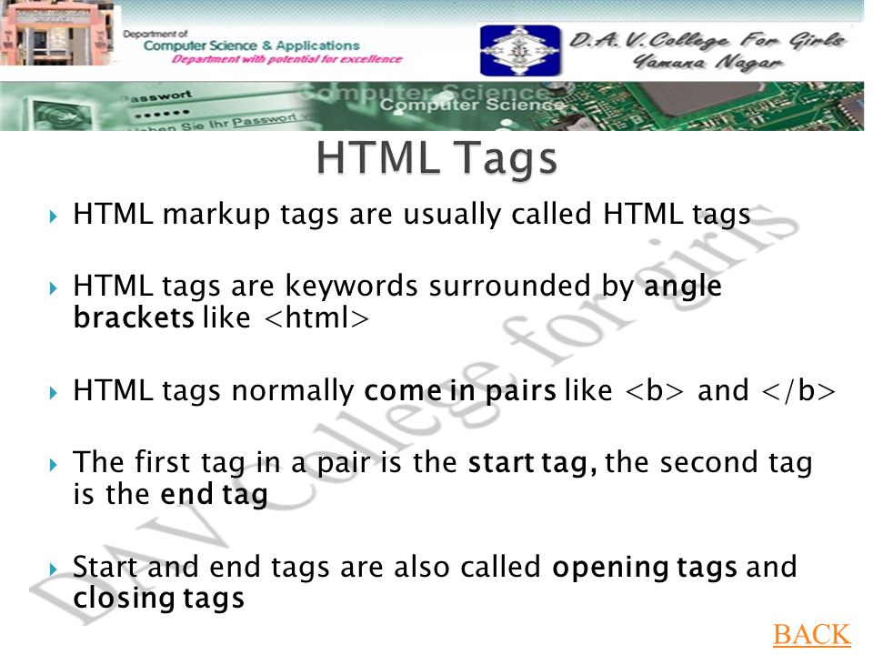  HTML markup tags are usually called HTML tags  HTML tags are keywords surrounded by angle brackets like  HTML tags normally come in pairs like and  The first tag in a pair is the start tag, the second tag is the end tag  Start and end tags are also called opening tags and closing tags BACK