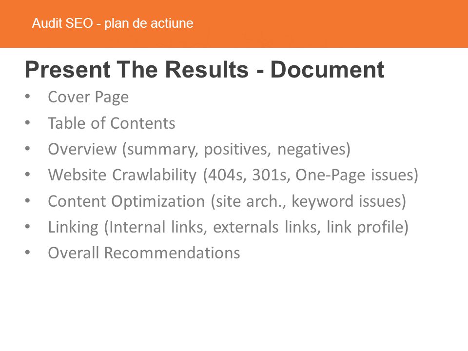 Audit SEO - plan de actiune Present The Results - Document Cover Page Table of Contents Overview (summary, positives, negatives) Website Crawlability (404s, 301s, One-Page issues) Content Optimization (site arch., keyword issues) Linking (Internal links, externals links, link profile) Overall Recommendations