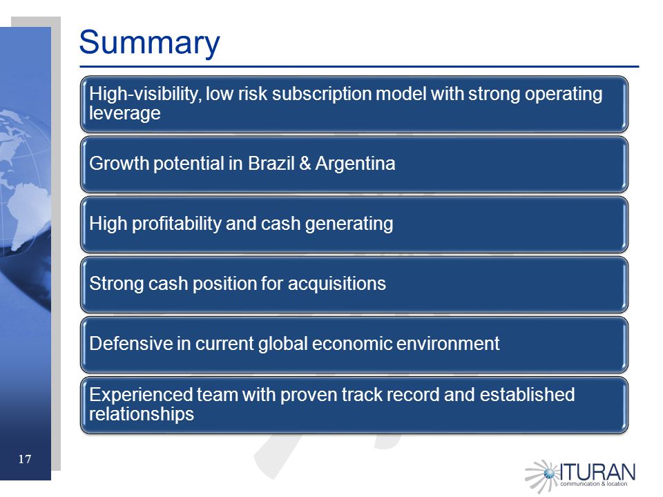 17 Summary High-visibility, low risk subscription model with strong operating leverage Growth potential in Brazil & ArgentinaHigh profitability and cash generatingStrong cash position for acquisitionsDefensive in current global economic environment Experienced team with proven track record and established relationships