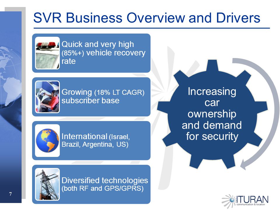 7 Increasing car ownership and demand for security SVR Business Overview and Drivers Quick and very high (85%+) vehicle recovery rate Growing (18% LT CAGR) subscriber base International (Israel, Brazil, Argentina, US) Diversified technologies (both RF and GPS/GPRS)