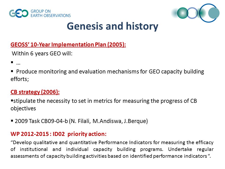 Genesis and history GEOSS’ 10-Year Implementation Plan (2005): Within 6 years GEO will:  …  Produce monitoring and evaluation mechanisms for GEO capacity building efforts; CB strategy (2006):  stipulate the necessity to set in metrics for measuring the progress of CB objectives  2009 Task CB09-04-b (N.