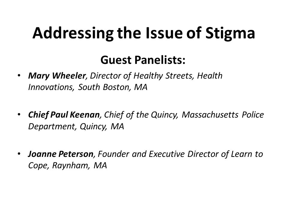 Addressing the Issue of Stigma Guest Panelists: Mary Wheeler, Director of Healthy Streets, Health Innovations, South Boston, MA Chief Paul Keenan, Chief of the Quincy, Massachusetts Police Department, Quincy, MA Joanne Peterson, Founder and Executive Director of Learn to Cope, Raynham, MA