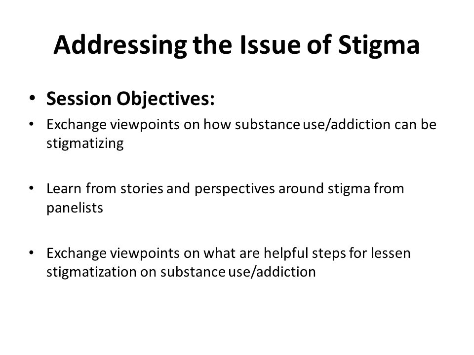 Addressing the Issue of Stigma Session Objectives: Exchange viewpoints on how substance use/addiction can be stigmatizing Learn from stories and perspectives around stigma from panelists Exchange viewpoints on what are helpful steps for lessen stigmatization on substance use/addiction