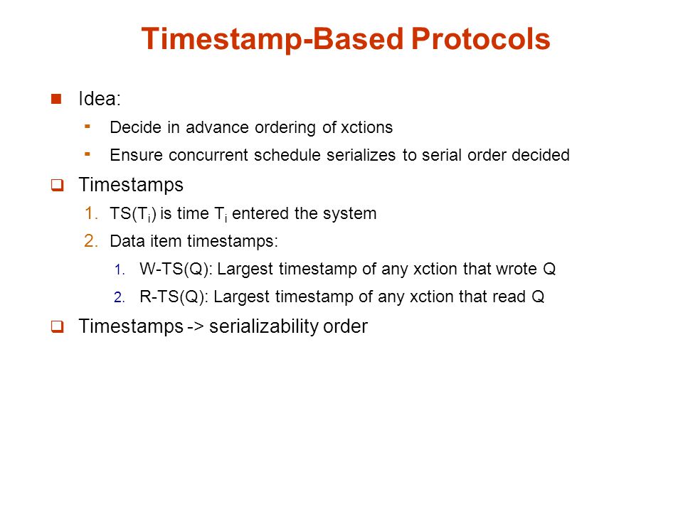 Timestamp-Based Protocols Idea:  Decide in advance ordering of xctions  Ensure concurrent schedule serializes to serial order decided  Timestamps  TS(T i ) is time T i entered the system  Data item timestamps:  W-TS(Q): Largest timestamp of any xction that wrote Q  R-TS(Q): Largest timestamp of any xction that read Q  Timestamps -> serializability order