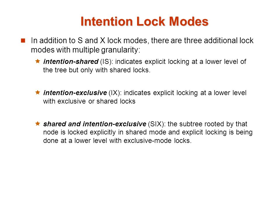 Intention Lock Modes In addition to S and X lock modes, there are three additional lock modes with multiple granularity:  intention-shared (IS): indicates explicit locking at a lower level of the tree but only with shared locks.