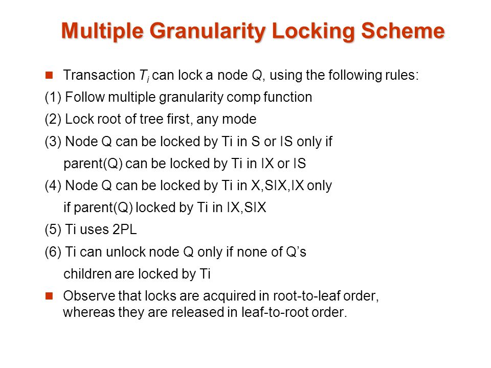 Multiple Granularity Locking Scheme Transaction T i can lock a node Q, using the following rules: (1) Follow multiple granularity comp function (2) Lock root of tree first, any mode (3) Node Q can be locked by Ti in S or IS only if parent(Q) can be locked by Ti in IX or IS (4) Node Q can be locked by Ti in X,SIX,IX only if parent(Q) locked by Ti in IX,SIX (5) Ti uses 2PL (6) Ti can unlock node Q only if none of Q’s children are locked by Ti Observe that locks are acquired in root-to-leaf order, whereas they are released in leaf-to-root order.