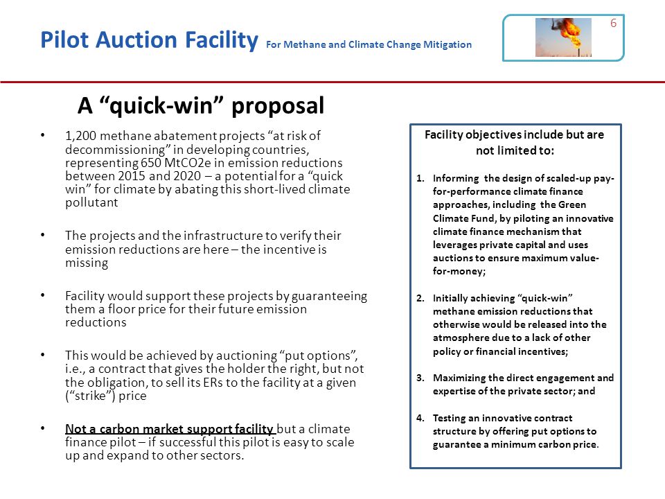 Pilot Auction Facility For Methane and Climate Change Mitigation 1,200 methane abatement projects at risk of decommissioning in developing countries, representing 650 MtCO2e in emission reductions between 2015 and 2020 – a potential for a quick win for climate by abating this short-lived climate pollutant The projects and the infrastructure to verify their emission reductions are here – the incentive is missing Facility would support these projects by guaranteeing them a floor price for their future emission reductions This would be achieved by auctioning put options , i.e., a contract that gives the holder the right, but not the obligation, to sell its ERs to the facility at a given ( strike ) price Not a carbon market support facility but a climate finance pilot – if successful this pilot is easy to scale up and expand to other sectors.