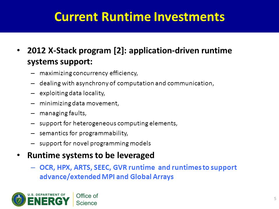 Current Runtime Investments 2012 X-Stack program [2]: application-driven runtime systems support: – maximizing concurrency efficiency, – dealing with asynchrony of computation and communication, – exploiting data locality, – minimizing data movement, – managing faults, – support for heterogeneous computing elements, – semantics for programmability, – support for novel programming models Runtime systems to be leveraged – OCR, HPX, ARTS, SEEC, GVR runtime and runtimes to support advance/extended MPI and Global Arrays 5