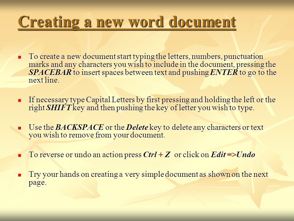 Creating a new word document To create a new document start typing the letters, numbers, punctuation marks and any characters you wish to include in the document, pressing the SPACEBAR to insert spaces between text and pushing ENTER to go to the next line.