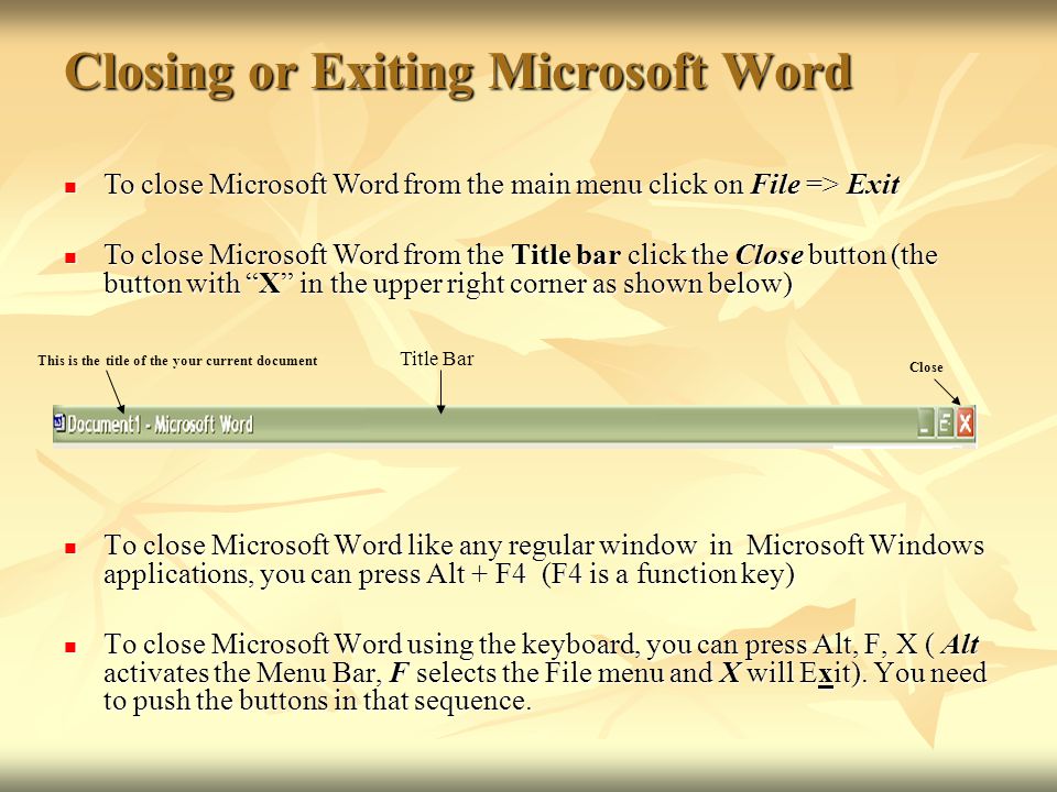 Closing or Exiting Microsoft Word To close Microsoft Word like any regular window in Microsoft Windows applications, you can press Alt + F4 (F4 is a function key) To close Microsoft Word like any regular window in Microsoft Windows applications, you can press Alt + F4 (F4 is a function key) To close Microsoft Word using the keyboard, you can press Alt, F, X ( Alt activates the Menu Bar, F selects the File menu and X will Exit).