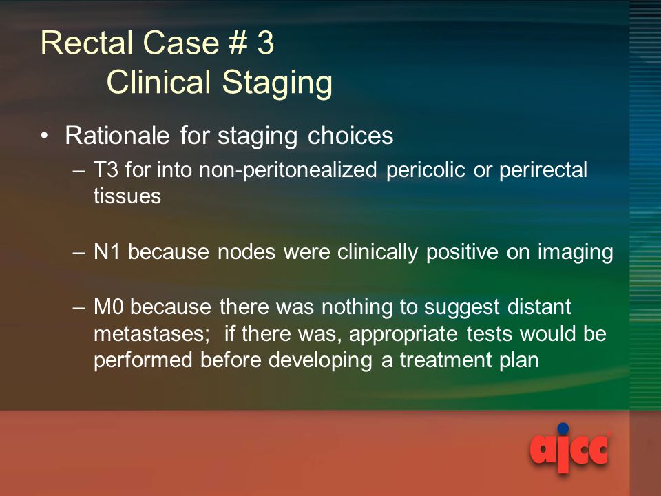 Rectal Case # 3 Clinical Staging Rationale for staging choices –T3 for into non-peritonealized pericolic or perirectal tissues –N1 because nodes were clinically positive on imaging –M0 because there was nothing to suggest distant metastases; if there was, appropriate tests would be performed before developing a treatment plan