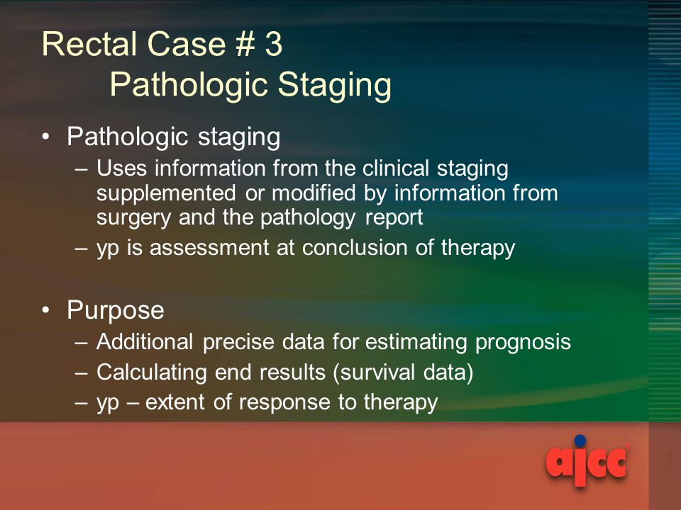 Rectal Case # 3 Pathologic Staging Pathologic staging –Uses information from the clinical staging supplemented or modified by information from surgery and the pathology report –yp is assessment at conclusion of therapy Purpose –Additional precise data for estimating prognosis –Calculating end results (survival data) –yp – extent of response to therapy