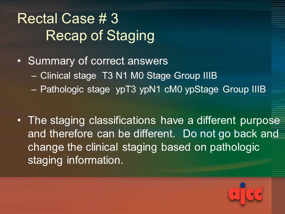 Rectal Case # 3 Recap of Staging Summary of correct answers –Clinical stage T3 N1 M0 Stage Group IIIB –Pathologic stage ypT3 ypN1 cM0 ypStage Group IIIB The staging classifications have a different purpose and therefore can be different.