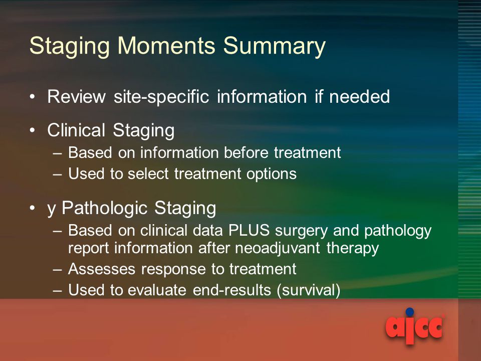 Staging Moments Summary Review site-specific information if needed Clinical Staging –Based on information before treatment –Used to select treatment options y Pathologic Staging –Based on clinical data PLUS surgery and pathology report information after neoadjuvant therapy –Assesses response to treatment –Used to evaluate end-results (survival)