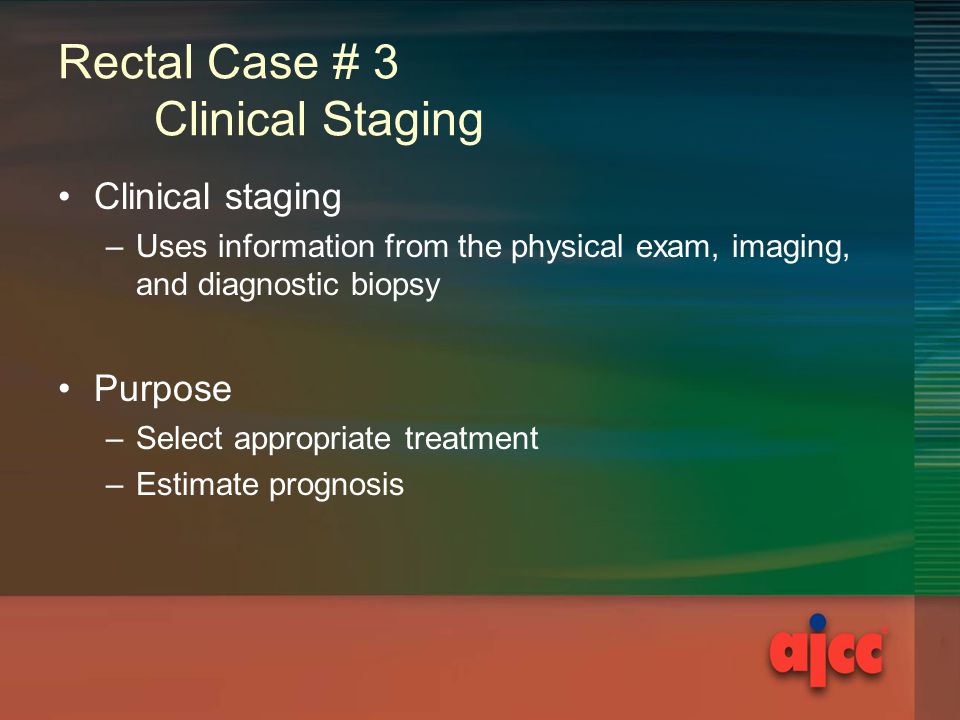 Rectal Case # 3 Clinical Staging Clinical staging –Uses information from the physical exam, imaging, and diagnostic biopsy Purpose –Select appropriate treatment –Estimate prognosis