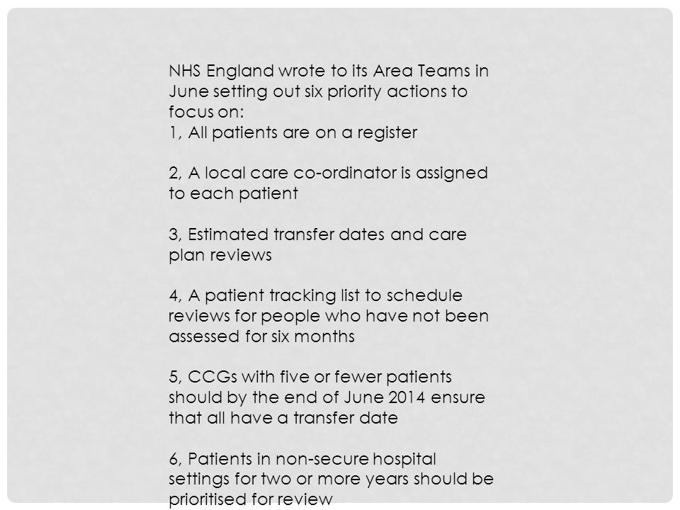 NHS England wrote to its Area Teams in June setting out six priority actions to focus on: 1, All patients are on a register 2, A local care co-ordinator is assigned to each patient 3, Estimated transfer dates and care plan reviews 4, A patient tracking list to schedule reviews for people who have not been assessed for six months 5, CCGs with five or fewer patients should by the end of June 2014 ensure that all have a transfer date 6, Patients in non-secure hospital settings for two or more years should be prioritised for review