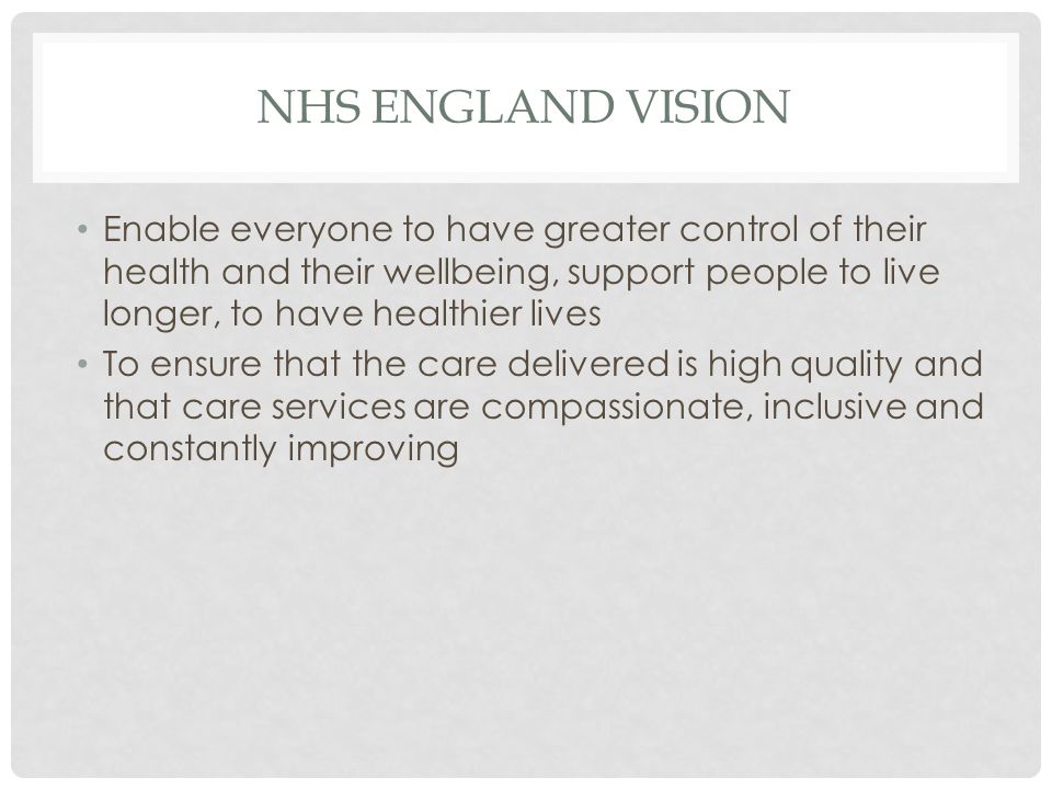 NHS ENGLAND VISION Enable everyone to have greater control of their health and their wellbeing, support people to live longer, to have healthier lives To ensure that the care delivered is high quality and that care services are compassionate, inclusive and constantly improving