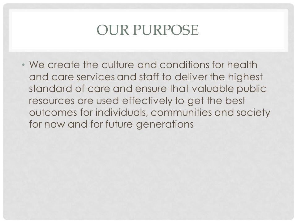 OUR PURPOSE We create the culture and conditions for health and care services and staff to deliver the highest standard of care and ensure that valuable public resources are used effectively to get the best outcomes for individuals, communities and society for now and for future generations