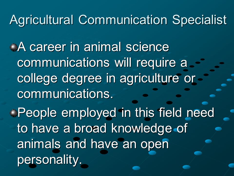Agricultural Communication Specialist A career in animal science communications will require a college degree in agriculture or communications.