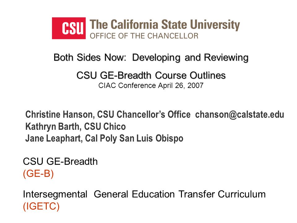 Both Sides NowDeveloping and Reviewing Both Sides Now: Developing and Reviewing CSU GE-Breadth Course Outlines CSU GE-Breadth Course Outlines CIAC Conference April 26, 2007 CSU GE-Breadth (GE-B) Intersegmental General Education Transfer Curriculum (IGETC) Christine Hanson, CSU Chancellor’s Office Kathryn Barth, CSU Chico Jane Leaphart, Cal Poly San Luis Obispo
