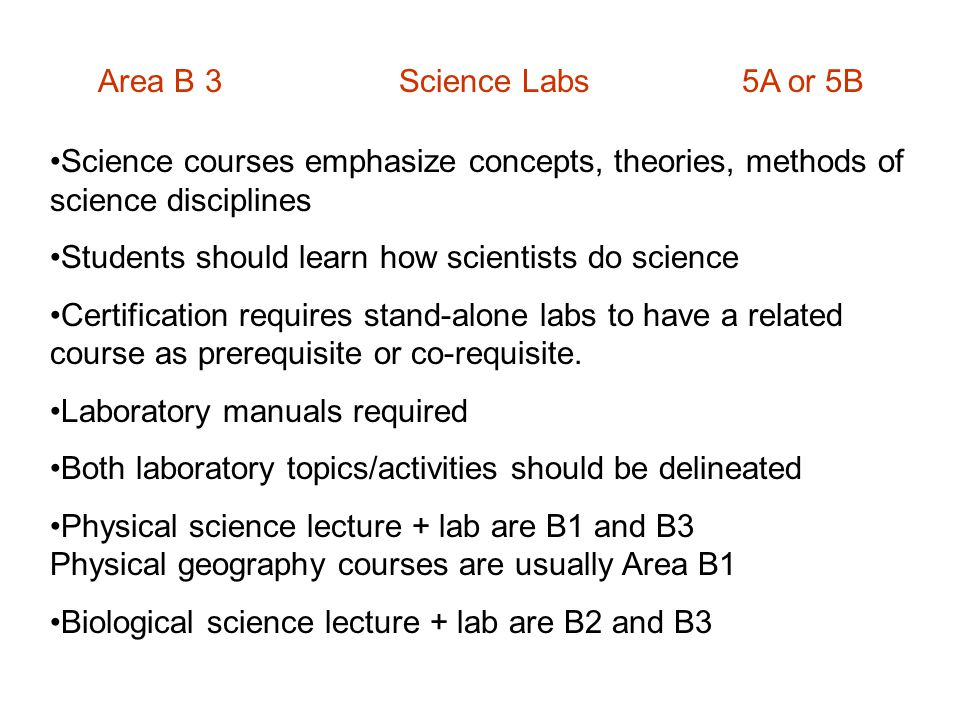 Area B 3 Science Labs 5A or 5B Science courses emphasize concepts, theories, methods of science disciplines Students should learn how scientists do science Certification requires stand-alone labs to have a related course as prerequisite or co-requisite.