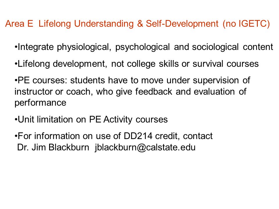 Area E Lifelong Understanding & Self-Development (no IGETC) Integrate physiological, psychological and sociological content Lifelong development, not college skills or survival courses PE courses: students have to move under supervision of instructor or coach, who give feedback and evaluation of performance Unit limitation on PE Activity courses For information on use of DD214 credit, contact Dr.