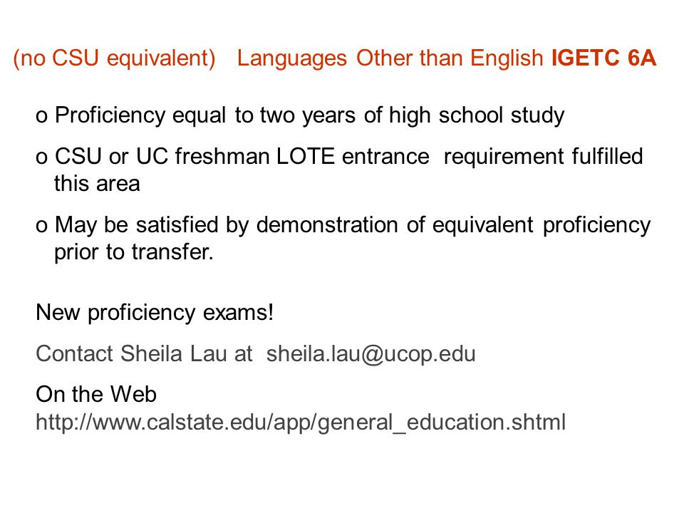 (no CSU equivalent) Languages Other than English IGETC 6A o Proficiency equal to two years of high school study o CSU or UC freshman LOTE entrance requirement fulfilled this area o May be satisfied by demonstration of equivalent proficiency prior to transfer.