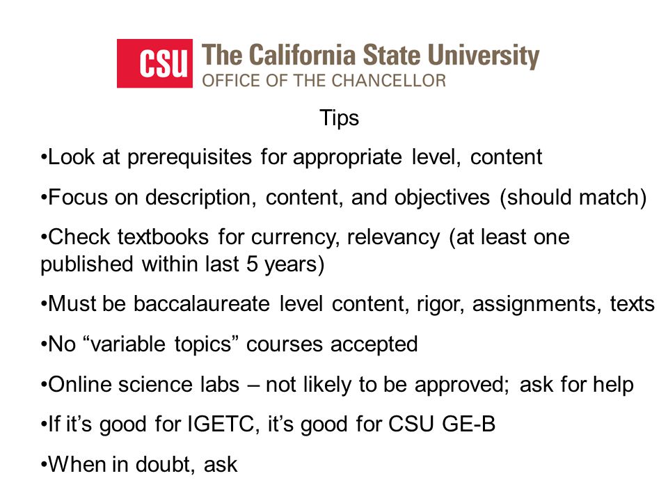 Tips Look at prerequisites for appropriate level, content Focus on description, content, and objectives (should match) Check textbooks for currency, relevancy (at least one published within last 5 years) Must be baccalaureate level content, rigor, assignments, texts No variable topics courses accepted Online science labs – not likely to be approved; ask for help If it’s good for IGETC, it’s good for CSU GE-B When in doubt, ask