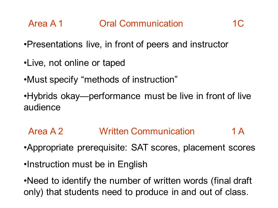 Area A 1 Oral Communication 1C Presentations live, in front of peers and instructor Live, not online or taped Must specify methods of instruction Hybrids okay—performance must be live in front of live audience Area A 2 Written Communication 1 A Appropriate prerequisite: SAT scores, placement scores Instruction must be in English Need to identify the number of written words (final draft only) that students need to produce in and out of class.