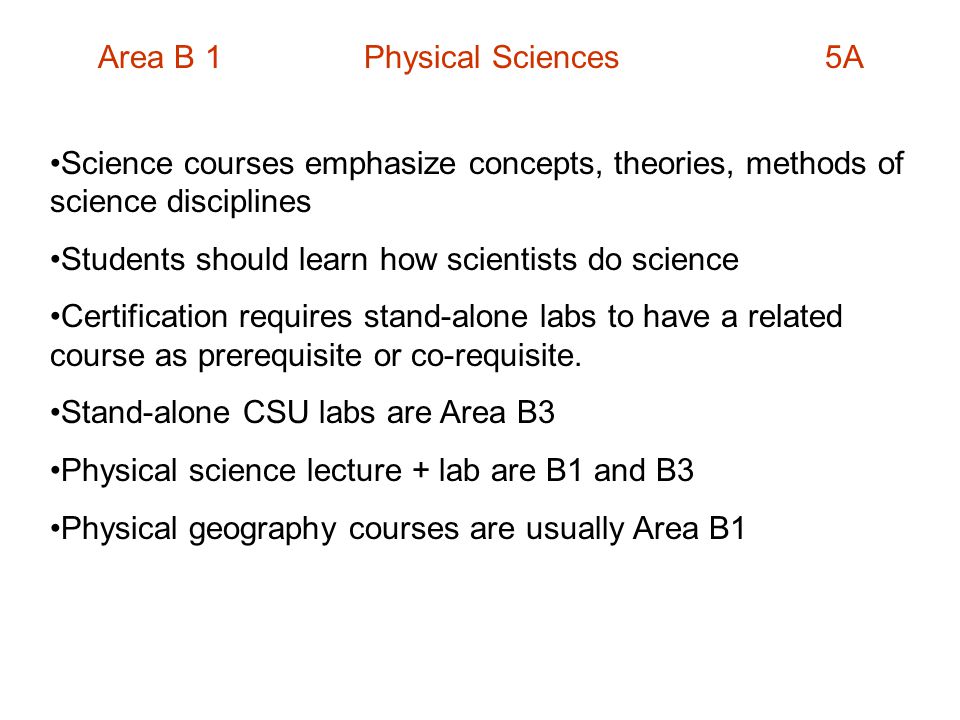 Area B 1 Physical Sciences 5A Science courses emphasize concepts, theories, methods of science disciplines Students should learn how scientists do science Certification requires stand-alone labs to have a related course as prerequisite or co-requisite.