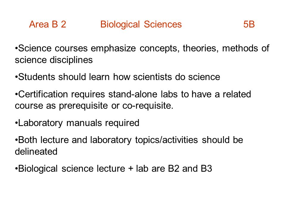 Area B 2 Biological Sciences 5B Science courses emphasize concepts, theories, methods of science disciplines Students should learn how scientists do science Certification requires stand-alone labs to have a related course as prerequisite or co-requisite.