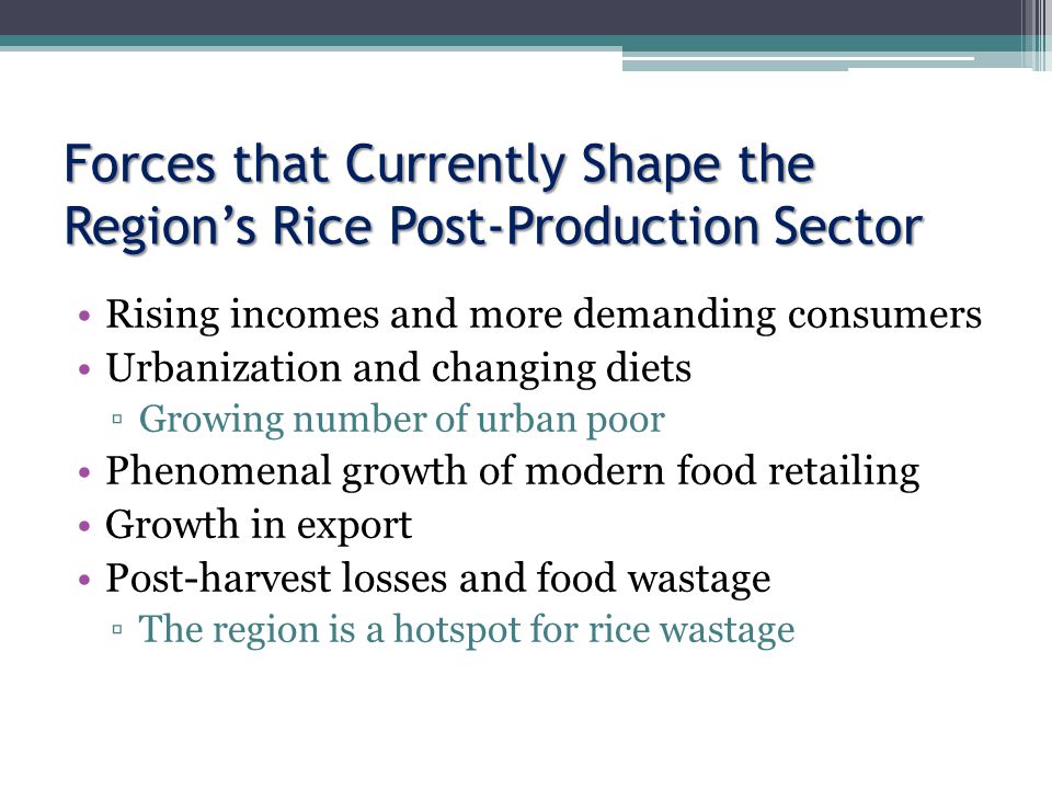 Forces that Currently Shape the Region’s Rice Post-Production Sector Rising incomes and more demanding consumers Urbanization and changing diets ▫Growing number of urban poor Phenomenal growth of modern food retailing Growth in export Post-harvest losses and food wastage ▫The region is a hotspot for rice wastage