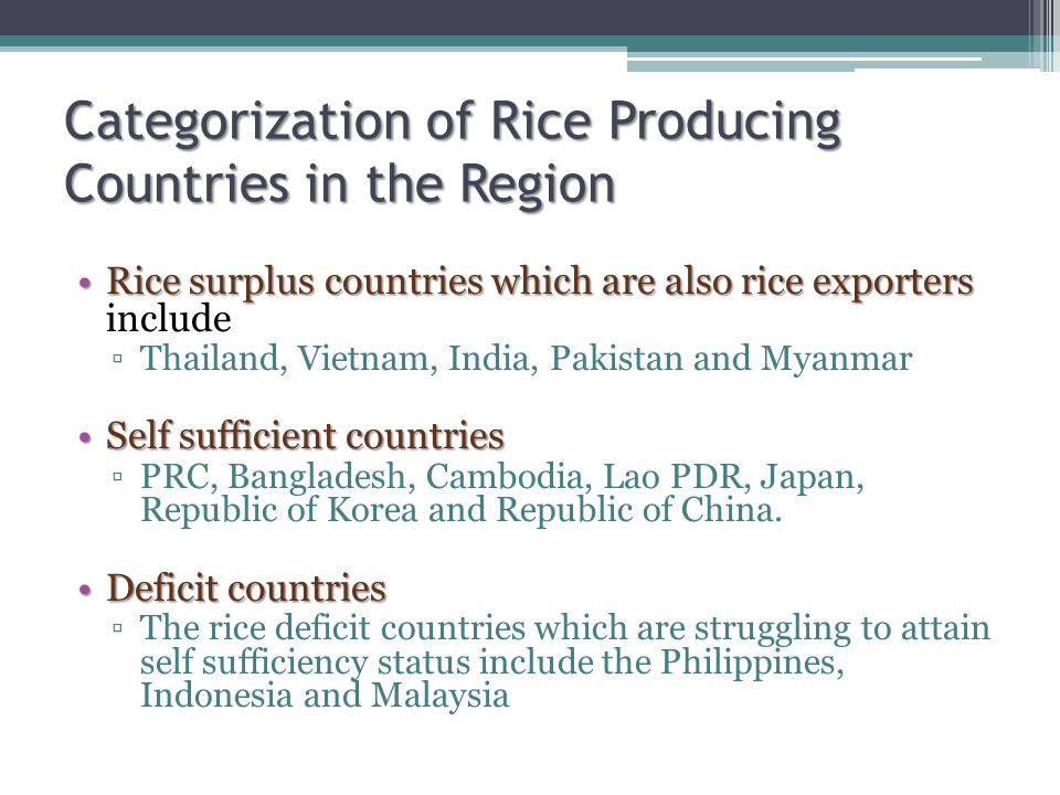 Categorization of Rice Producing Countries in the Region Rice surplus countries which are also rice exportersRice surplus countries which are also rice exporters include ▫Thailand, Vietnam, India, Pakistan and Myanmar Self sufficient countriesSelf sufficient countries ▫PRC, Bangladesh, Cambodia, Lao PDR, Japan, Republic of Korea and Republic of China.