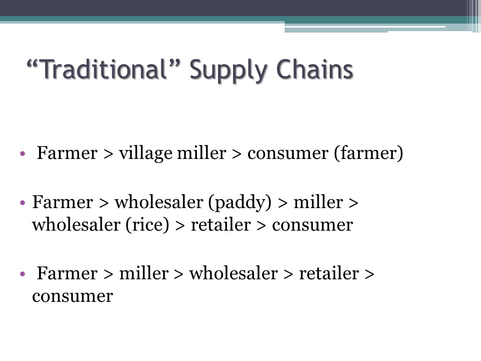 Traditional Supply Chains Traditional Supply Chains Farmer > village miller > consumer (farmer) Farmer > wholesaler (paddy) > miller > wholesaler (rice) > retailer > consumer Farmer > miller > wholesaler > retailer > consumer
