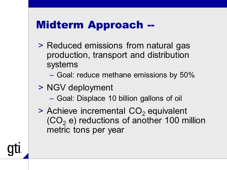 Midterm Approach -- >Reduced emissions from natural gas production, transport and distribution systems –Goal: reduce methane emissions by 50% >NGV deployment –Goal: Displace 10 billion gallons of oil >Achieve incremental CO 2 equivalent (CO 2 e) reductions of another 100 million metric tons per year
