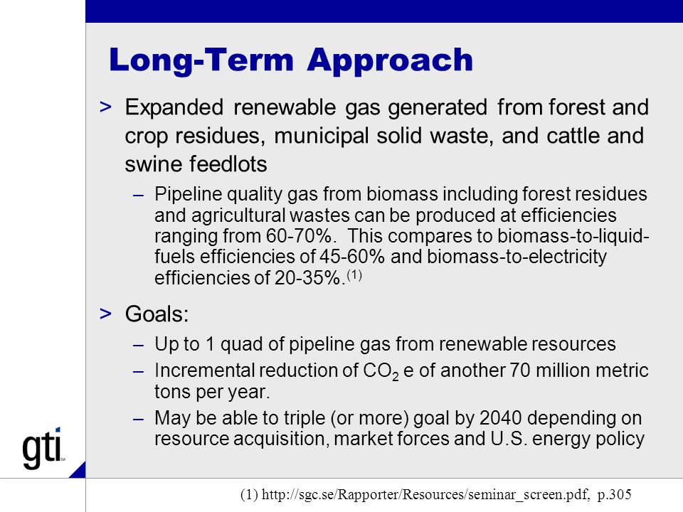 Long-Term Approach >Expanded renewable gas generated from forest and crop residues, municipal solid waste, and cattle and swine feedlots –Pipeline quality gas from biomass including forest residues and agricultural wastes can be produced at efficiencies ranging from 60-70%.