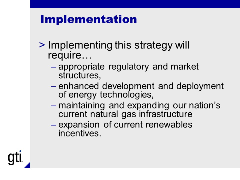 Implementation >Implementing this strategy will require… –appropriate regulatory and market structures, –enhanced development and deployment of energy technologies, –maintaining and expanding our nation’s current natural gas infrastructure –expansion of current renewables incentives.