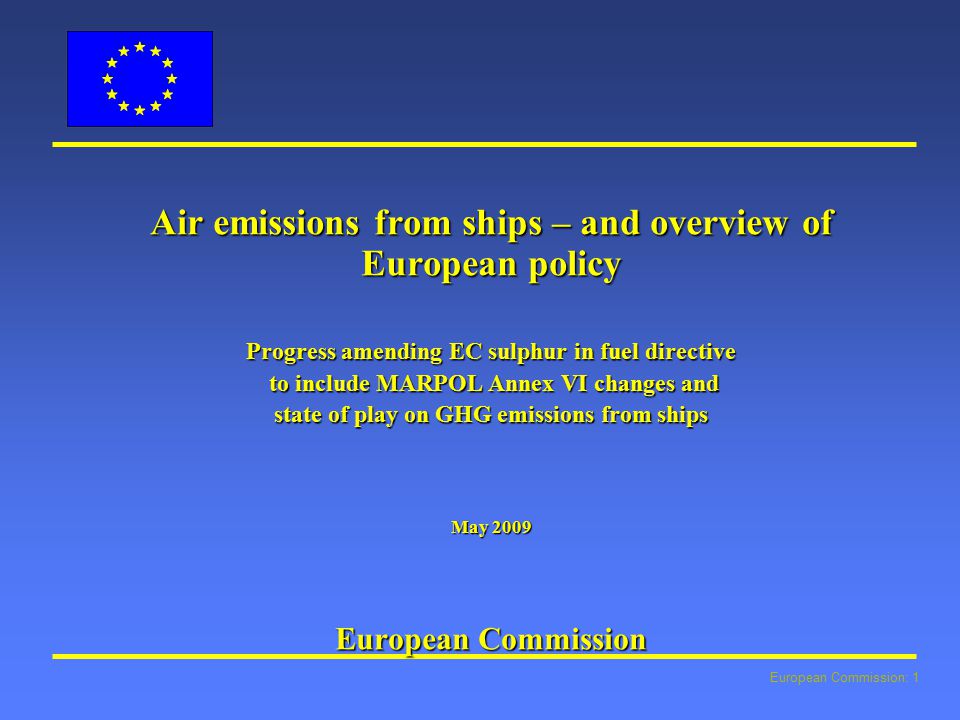 European Commission: 1 Air emissions from ships – and overview of European policy Progress amending EC sulphur in fuel directive to include MARPOL Annex VI changes and to include MARPOL Annex VI changes and state of play on GHG emissions from ships May 2009 European Commission