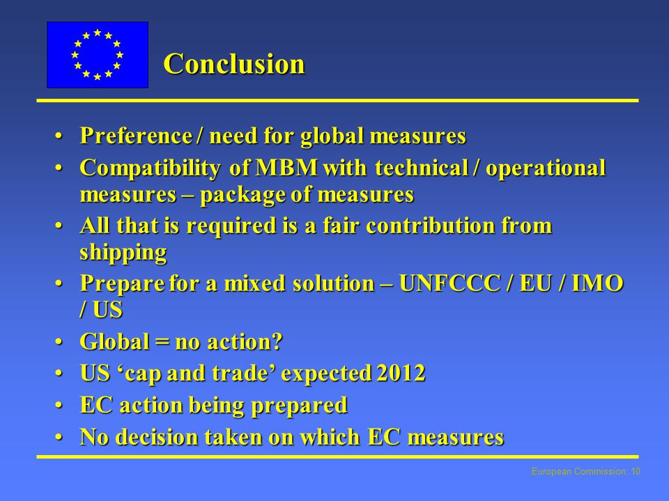 European Commission: 10 Conclusion Preference / need for global measuresPreference / need for global measures Compatibility of MBM with technical / operational measures – package of measuresCompatibility of MBM with technical / operational measures – package of measures All that is required is a fair contribution from shippingAll that is required is a fair contribution from shipping Prepare for a mixed solution – UNFCCC / EU / IMO / USPrepare for a mixed solution – UNFCCC / EU / IMO / US Global = no action Global = no action.