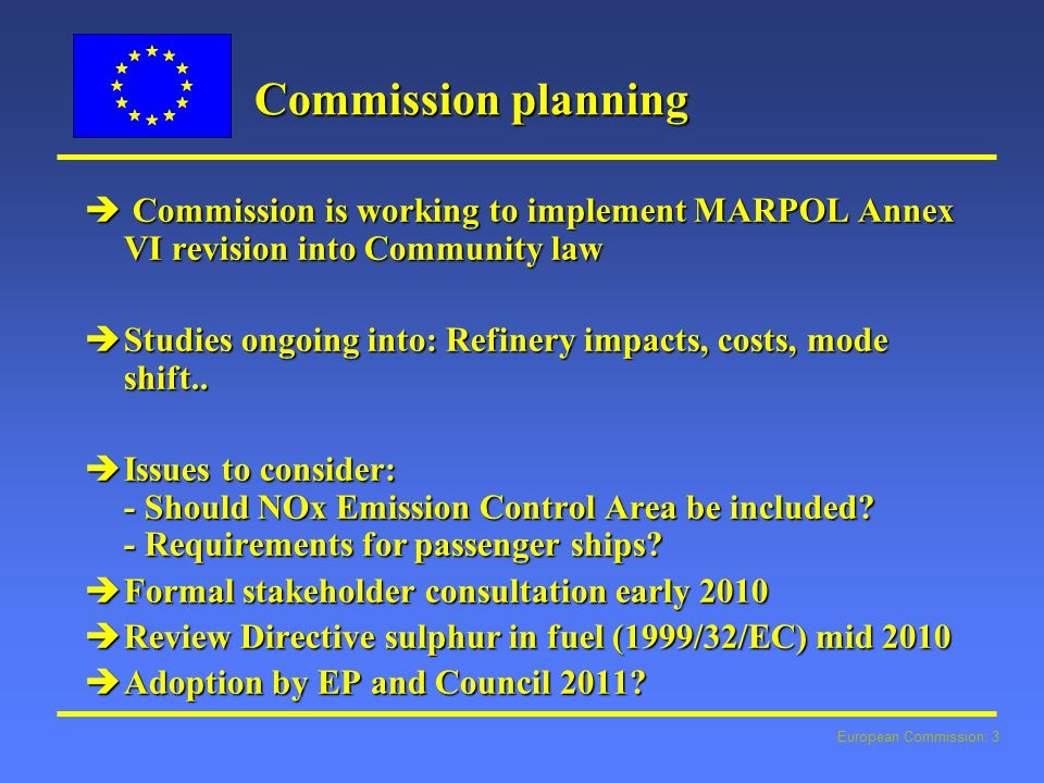 European Commission: 3 Commission planning  Commission is working to implement MARPOL Annex VI revision into Community law  Studies ongoing into: Refinery impacts, costs, mode shift..