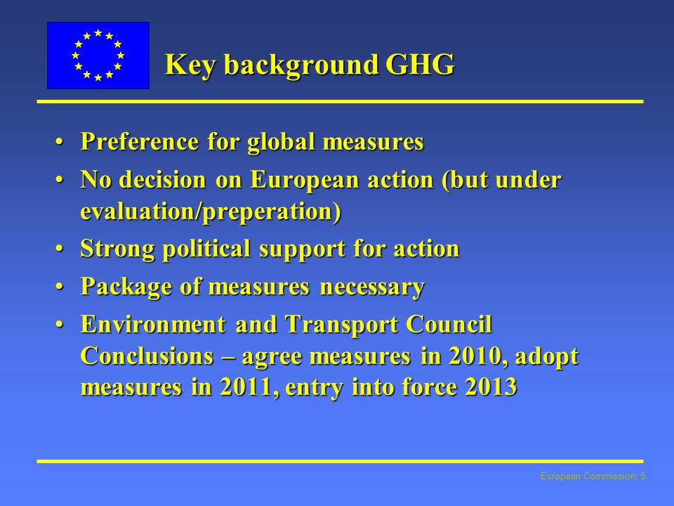 European Commission: 5 Key background GHG Preference for global measuresPreference for global measures No decision on European action (but under evaluation/preperation)No decision on European action (but under evaluation/preperation) Strong political support for actionStrong political support for action Package of measures necessaryPackage of measures necessary Environment and Transport Council Conclusions – agree measures in 2010, adopt measures in 2011, entry into force 2013Environment and Transport Council Conclusions – agree measures in 2010, adopt measures in 2011, entry into force 2013