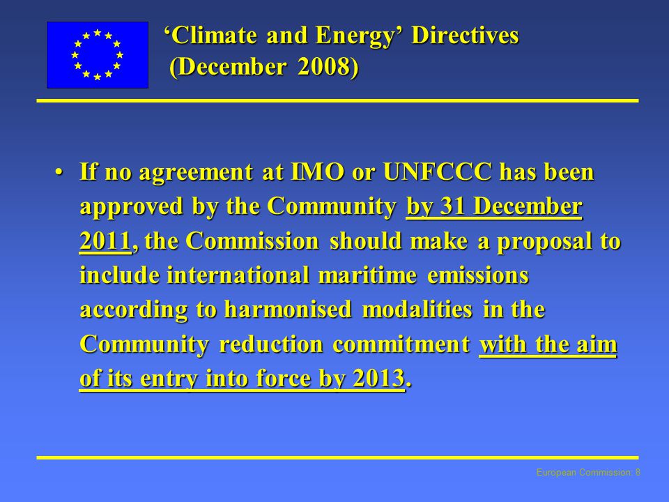 European Commission: 8 ‘Climate and Energy’ Directives (December 2008) If no agreement at IMO or UNFCCC has been approved by the Community by 31 December 2011, the Commission should make a proposal to include international maritime emissions according to harmonised modalities in the Community reduction commitment with the aim of its entry into force by 2013.If no agreement at IMO or UNFCCC has been approved by the Community by 31 December 2011, the Commission should make a proposal to include international maritime emissions according to harmonised modalities in the Community reduction commitment with the aim of its entry into force by 2013.