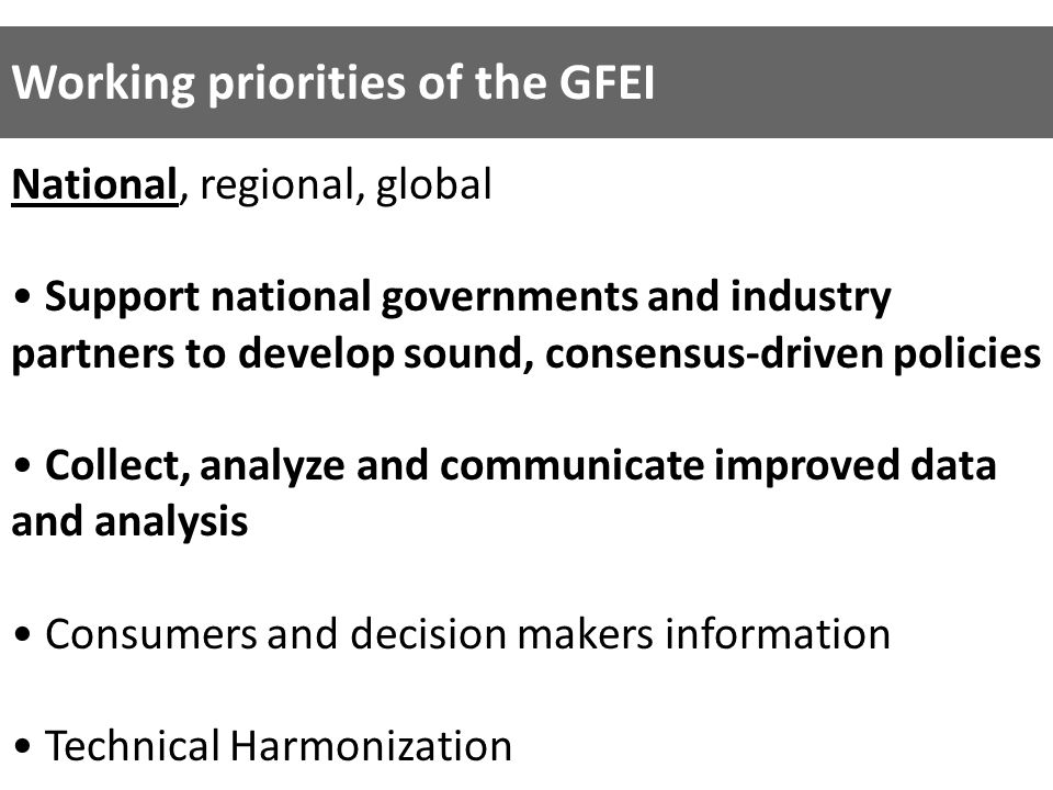 National, regional, global Support national governments and industry partners to develop sound, consensus-driven policies Collect, analyze and communicate improved data and analysis Consumers and decision makers information Technical Harmonization Working priorities of the GFEI