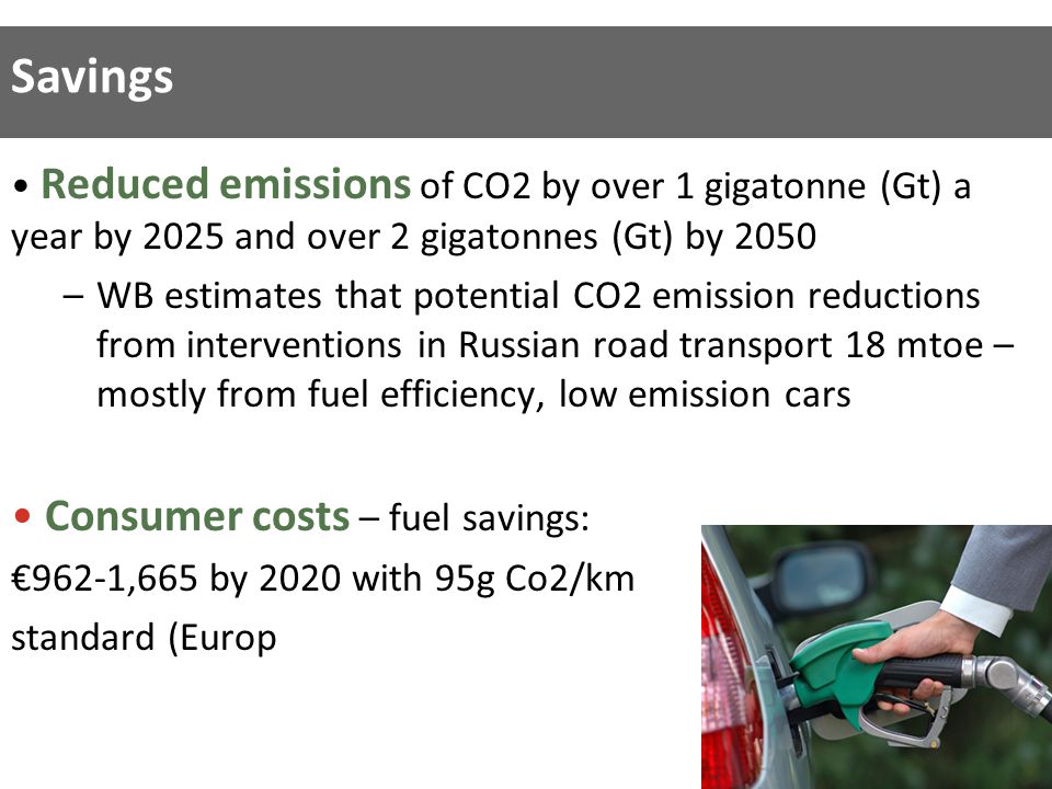 Reduced emissions of CO2 by over 1 gigatonne (Gt) a year by 2025 and over 2 gigatonnes (Gt) by 2050 –WB estimates that potential CO2 emission reductions from interventions in Russian road transport 18 mtoe – mostly from fuel efficiency, low emission cars Consumer costs – fuel savings: €962-1,665 by 2020 with 95g Co2/km standard (Europ Savings